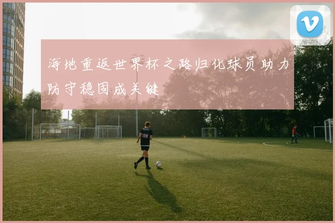海地重返世界杯之路归化球员助力防守稳固成关键