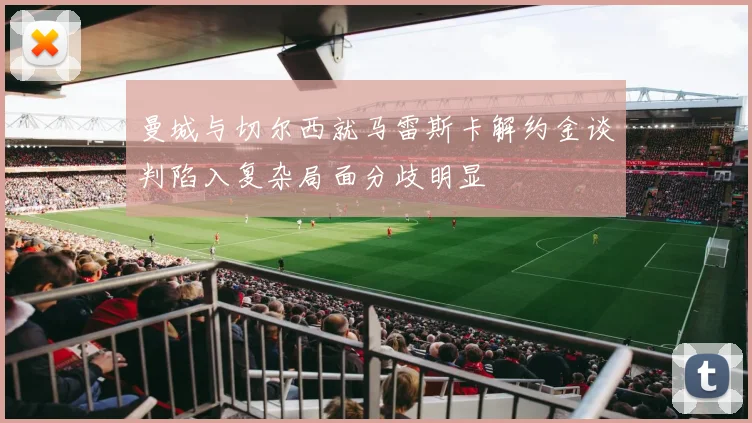 曼城与切尔西就马雷斯卡解约金谈判陷入复杂局面分歧明显