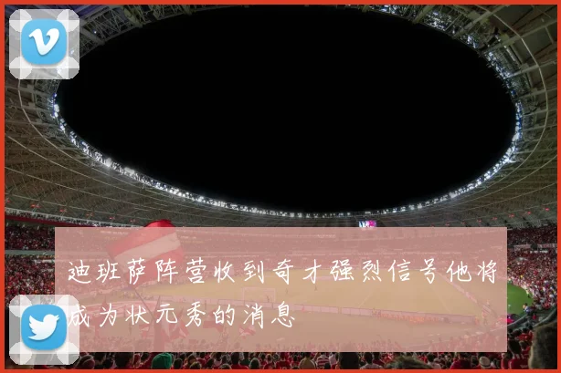 迪班萨阵营收到奇才强烈信号他将成为状元秀的消息