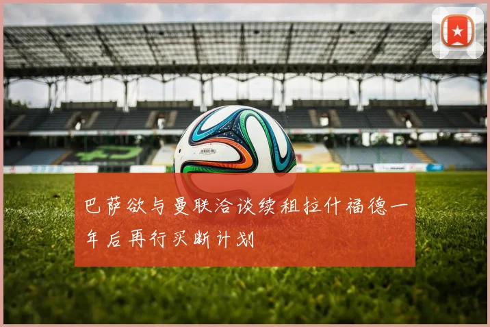 巴萨欲与曼联洽谈续租拉什福德一年后再行买断计划