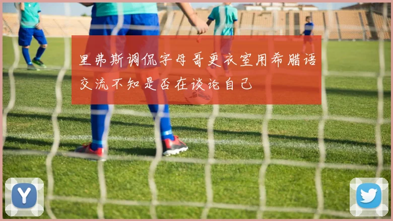 里弗斯调侃字母哥更衣室用希腊语交流不知是否在谈论自己