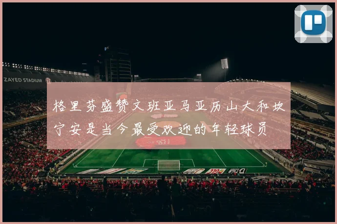 格里芬盛赞文班亚马亚历山大和坎宁安是当今最受欢迎的年轻球员