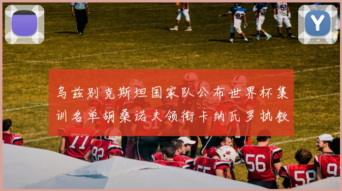 乌兹别克斯坦国家队公布世界杯集训名单胡桑诺夫领衔卡纳瓦罗执教