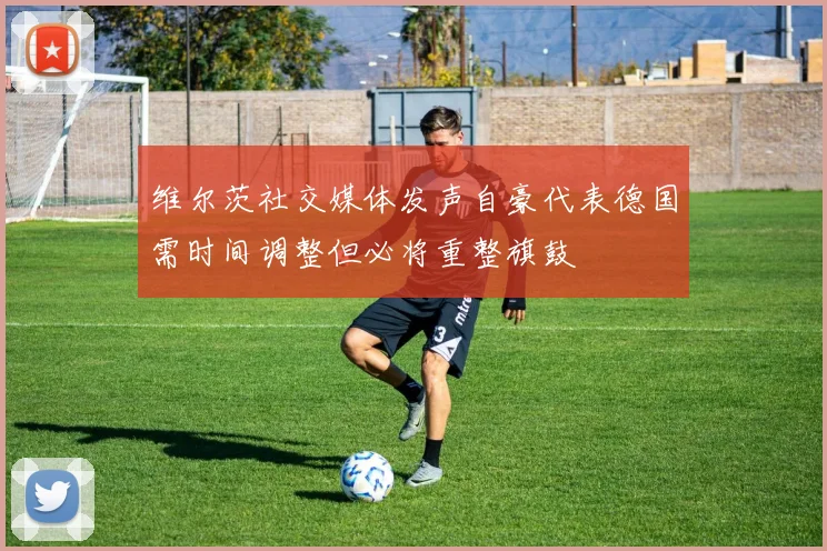 维尔茨社交媒体发声自豪代表德国需时间调整但必将重整旗鼓