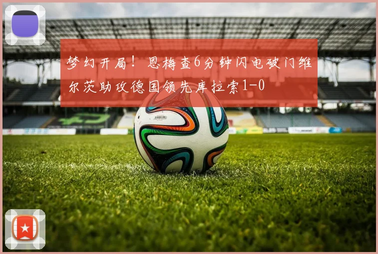 梦幻开局！恩梅查6分钟闪电破门维尔茨助攻德国领先库拉索1-0