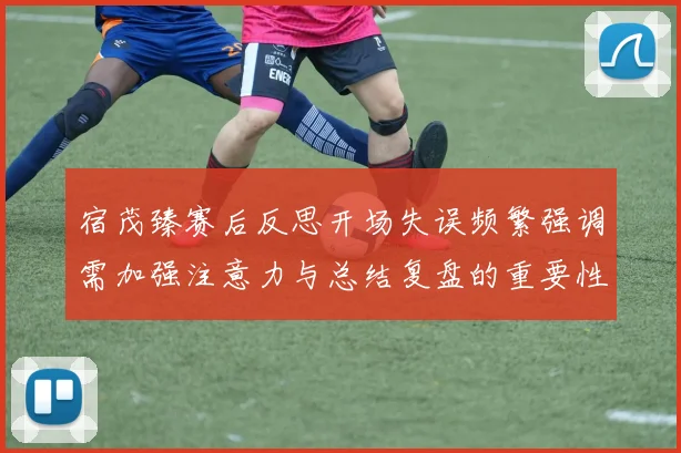 宿茂臻赛后反思开场失误频繁强调需加强注意力与总结复盘的重要性