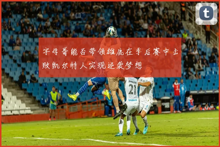 字母哥能否带领雄鹿在季后赛中击败凯尔特人实现逆袭梦想