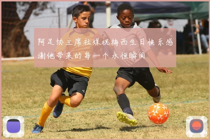 阿足协主席社媒祝梅西生日快乐感谢他带来的每一个永恒瞬间
