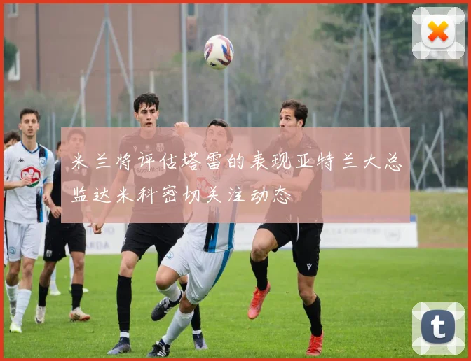 米兰将评估塔雷的表现亚特兰大总监达米科密切关注动态