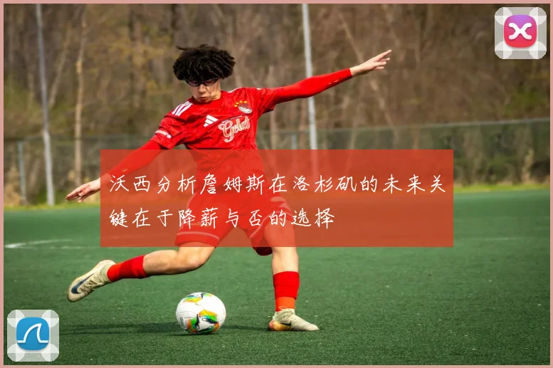 沃西分析詹姆斯在洛杉矶的未来关键在于降薪与否的选择