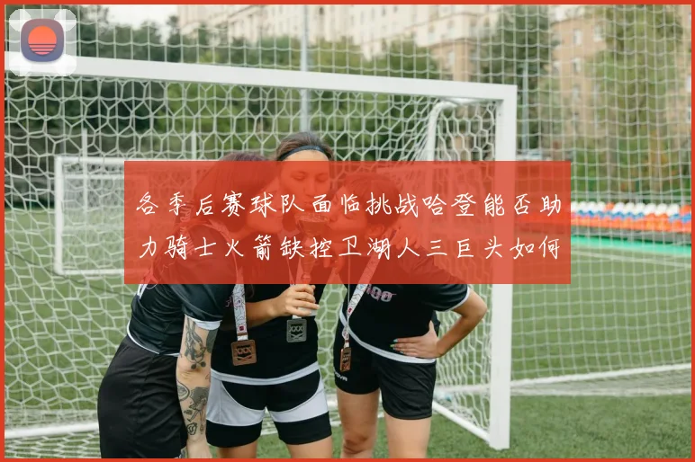 各季后赛球队面临挑战哈登能否助力骑士火箭缺控卫湖人三巨头如何共存
