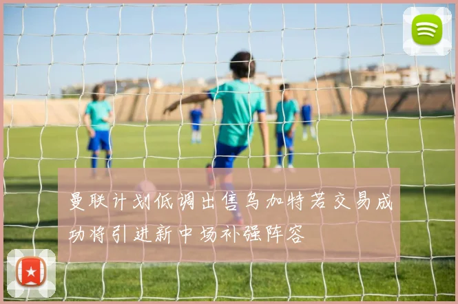 曼联计划低调出售乌加特若交易成功将引进新中场补强阵容