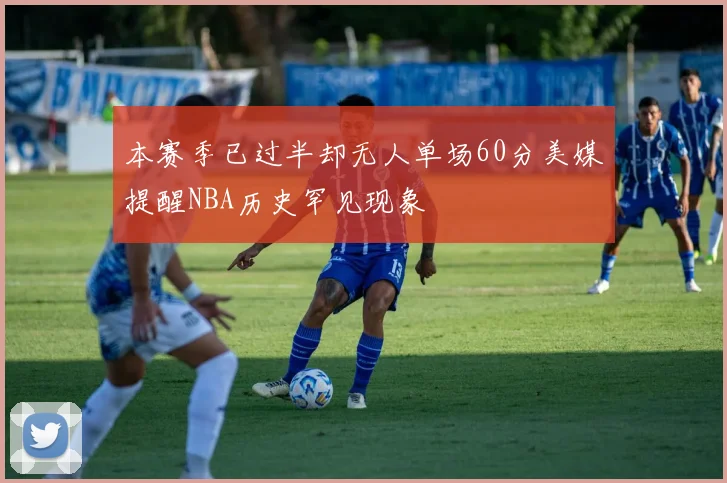 本赛季已过半却无人单场60分美媒提醒NBA历史罕见现象