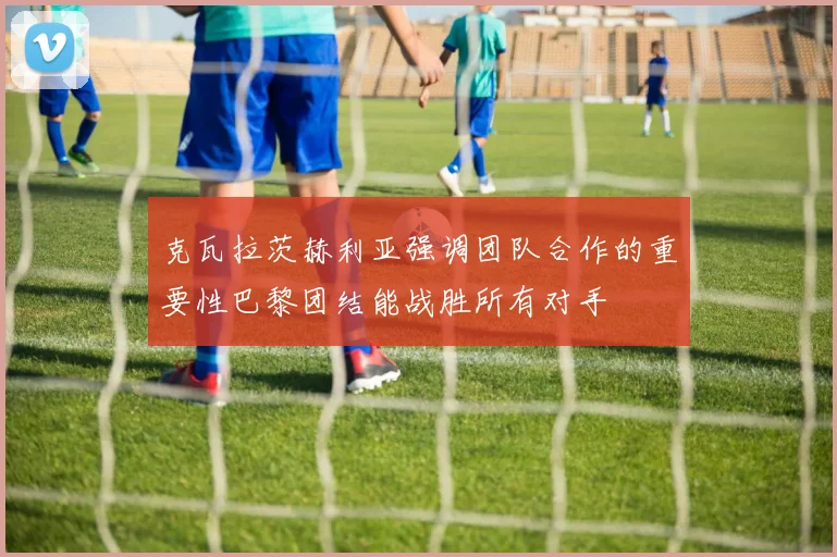 克瓦拉茨赫利亚强调团队合作的重要性巴黎团结能战胜所有对手