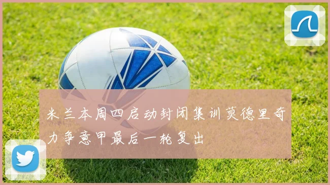 米兰本周四启动封闭集训莫德里奇力争意甲最后一轮复出