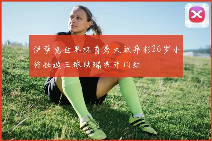 伊萨克世界杯首秀大放异彩26岁小将独造三球助瑞典开门红