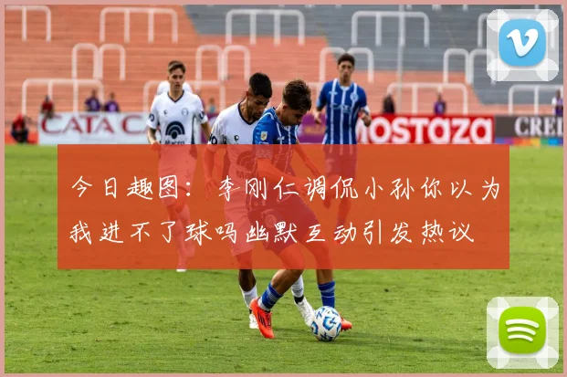 今日趣图：李刚仁调侃小孙你以为我进不了球吗幽默互动引发热议