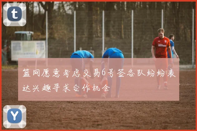 篮网愿意考虑交易6号签各队纷纷表达兴趣寻求合作机会