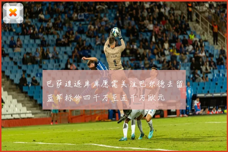 巴萨追逐库库愿需关注巴尔德去留蓝军标价四千万至五千万欧元