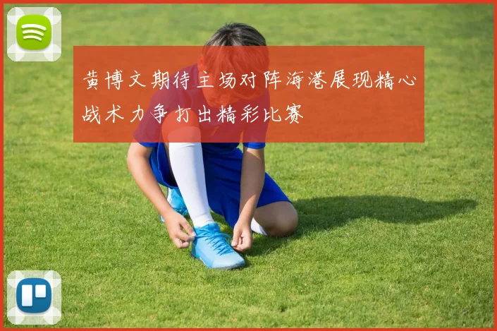 黄博文期待主场对阵海港展现精心战术力争打出精彩比赛