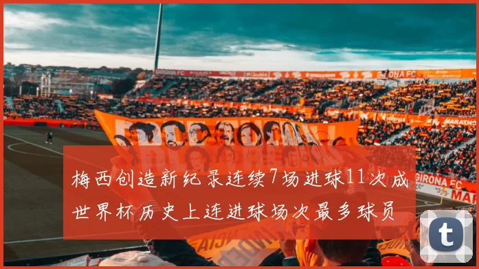 梅西创造新纪录连续7场进球11次成世界杯历史上连进球场次最多球员