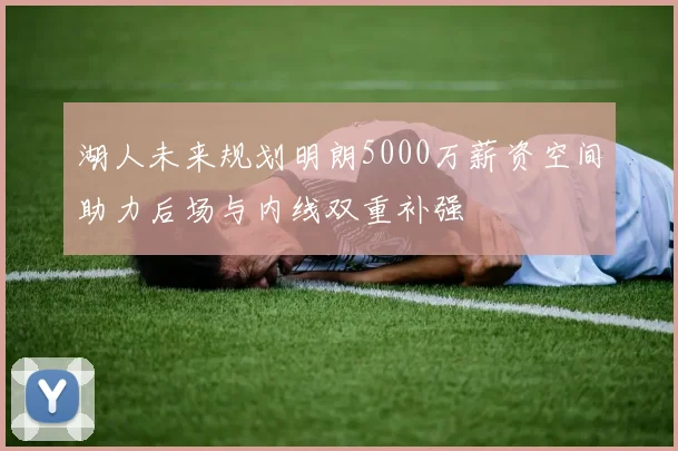 湖人未来规划明朗5000万薪资空间助力后场与内线双重补强