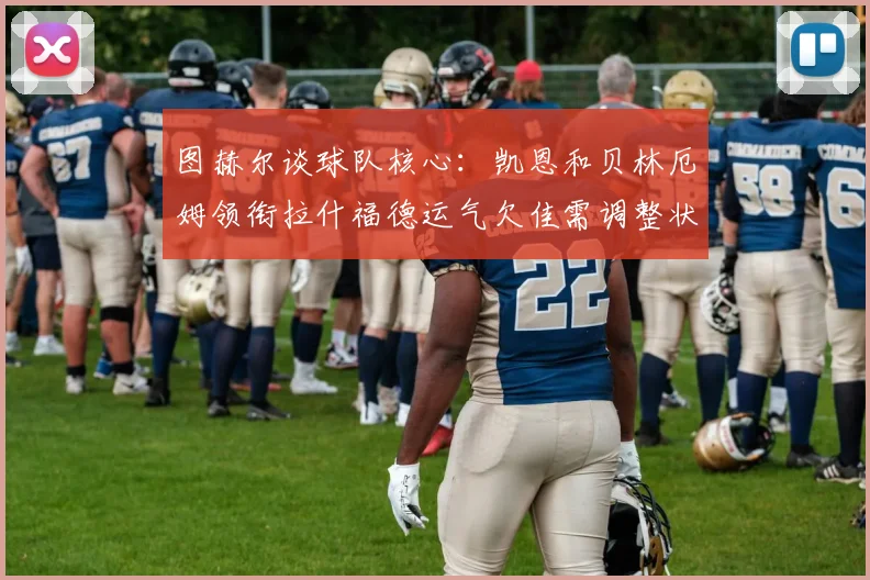 图赫尔谈球队核心：凯恩和贝林厄姆领衔拉什福德运气欠佳需调整状态