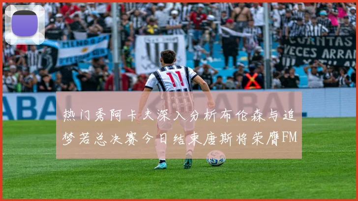 热门秀阿卡夫深入分析布伦森与追梦若总决赛今日结束唐斯将荣膺FMVP