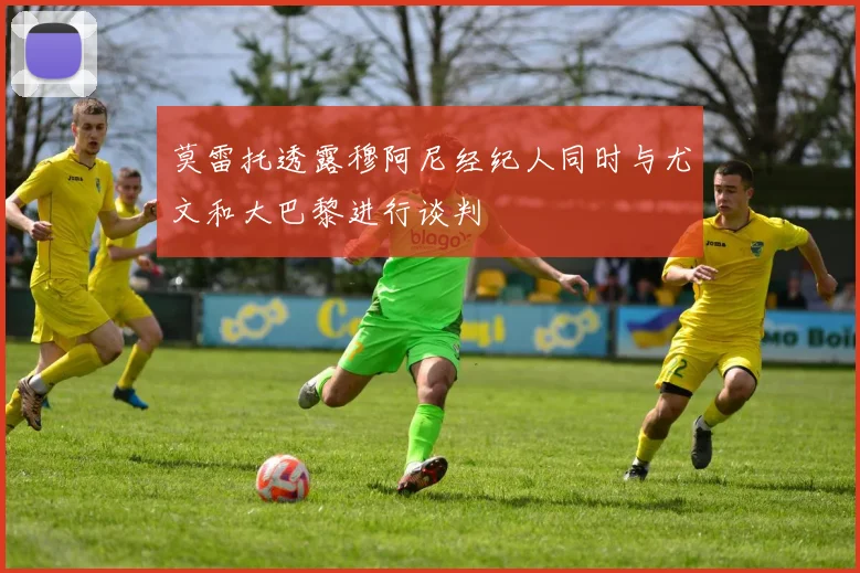 莫雷托透露穆阿尼经纪人同时与尤文和大巴黎进行谈判