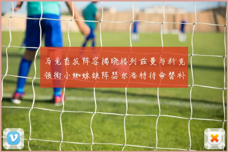 马竞首发阵容揭晓格列兹曼与科克领衔小蜘蛛缺阵瑟尔洛特待命替补
